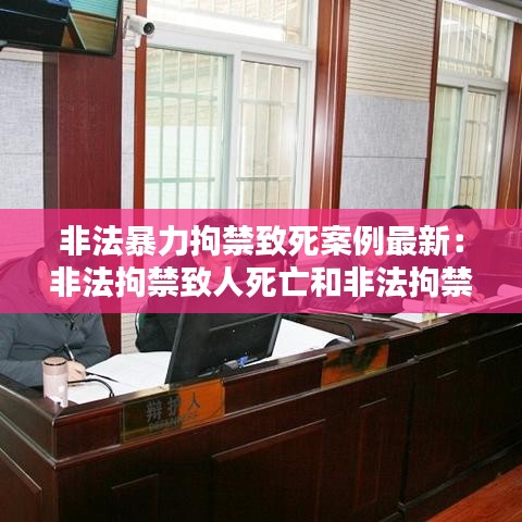 非法暴力拘禁致死案例最新:非法拘禁致人死亡和非法拘禁使用暴力致人死亡