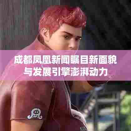 成都凤凰新闻瞩目新面貌与发展引擎澎湃动力