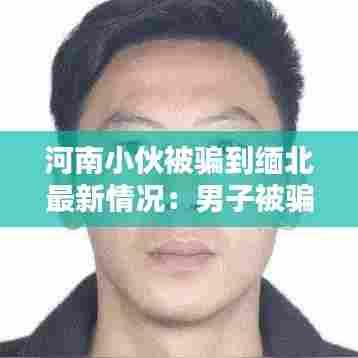 河南小伙被骗到缅北最新情况:男子被骗到缅北