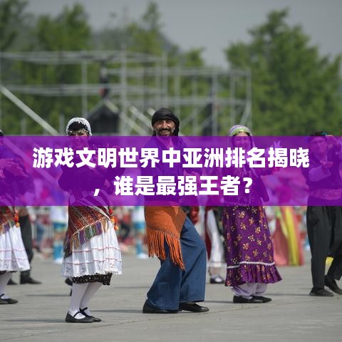游戏文明世界中亚洲排名揭晓，谁是最强王者？