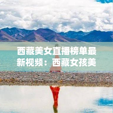 西藏美女直播榜单最新视频:西藏女孩美美