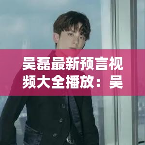 吴磊最新预言视频大全播放:吴磊官宣?