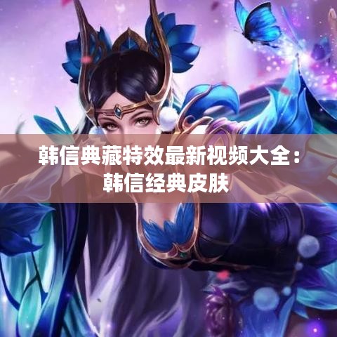 韩信典藏特效最新视频大全：韩信经典皮肤 