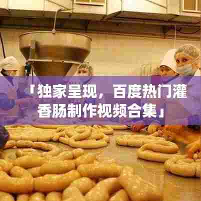 「独家呈现,百度热门灌香肠制作视频合集」