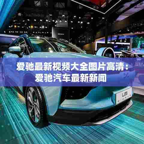 爱驰最新视频大全图片高清：爱驰汽车最新新闻 