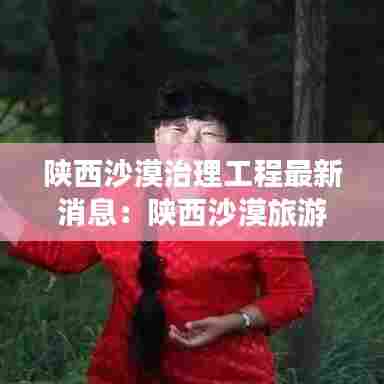 陕西沙漠治理工程最新消息:陕西沙漠旅游