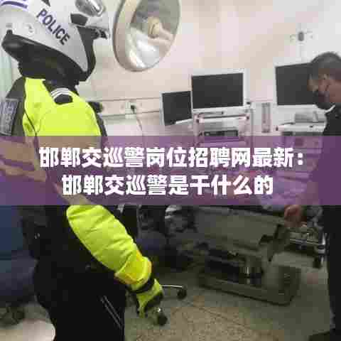 邯郸交巡警岗位招聘网最新：邯郸交巡警是干什么的 