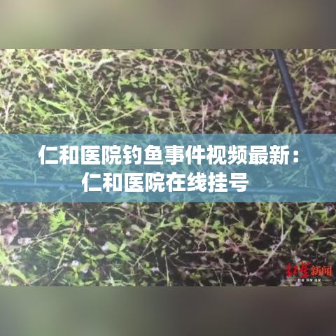 仁和医院钓鱼事件视频最新:仁和医院在线挂号