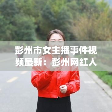 彭州市女主播事件视频最新:彭州网红人物