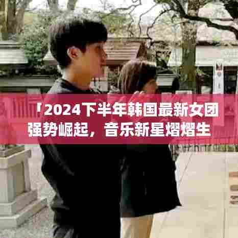 「2024下半年韩国最新女团强势崛起,音乐新星熠熠生辉」