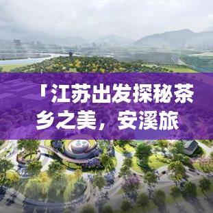「江苏出发探秘茶乡之美,安溪旅游攻略大揭秘」
