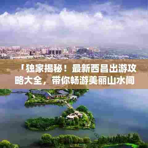 「独家揭秘!最新西昌出游攻略大全,带你畅游美丽山水间!」