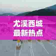 尤溪西城最新热点新闻速递