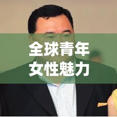 全球青年女性魅力榜,美丽、智慧与影响力的综合评选排名揭晓!