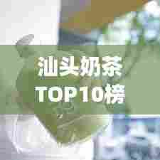 汕头奶茶TOP10榜单揭晓,城市甜蜜时光必品之选
