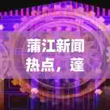 蒲江新闻热点,蓬勃发展引领地方经济新动力