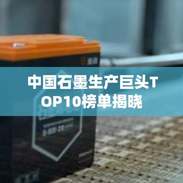 中国石墨生产巨头TOP10榜单揭晓