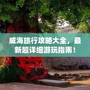 威海旅行攻略大全,最新超详细游玩指南!