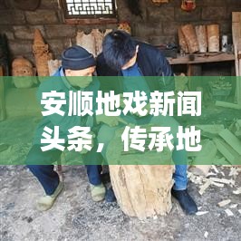 安顺地戏新闻头条，传承地戏文化，创新之旅展现独特魅力