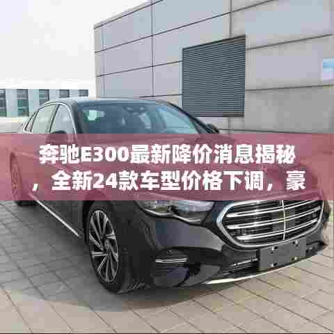 奔驰E300最新降价消息揭秘,全新24款车型价格下调,豪华轿车性价比再升级!