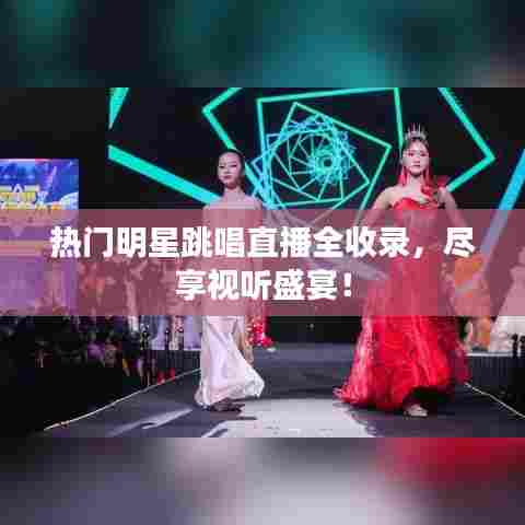 热门明星跳唱直播全收录,尽享视听盛宴!