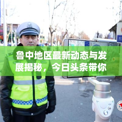 鲁中地区最新动态与发展揭秘,今日头条带你直击现场