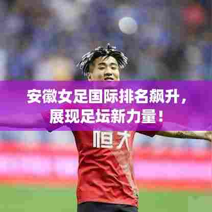 安徽女足国际排名飙升,展现足坛新力量!