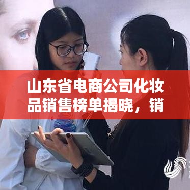 山东省电商公司化妆品销售榜单揭晓,销售排名深度解析