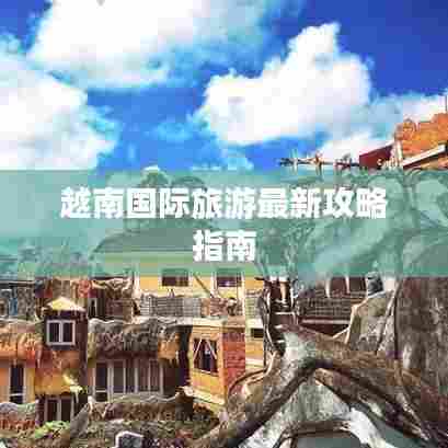 越南国际旅游最新攻略指南