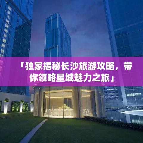 「独家揭秘长沙旅游攻略，带你领略星城魅力之旅」