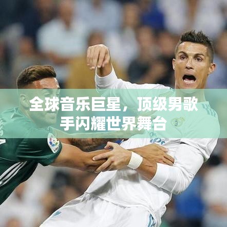 全球音乐巨星,顶级男歌手闪耀世界舞台