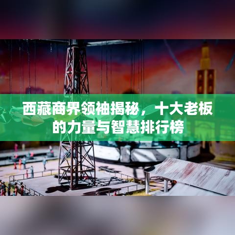 西藏商界领袖揭秘,十大老板的力量与智慧排行榜