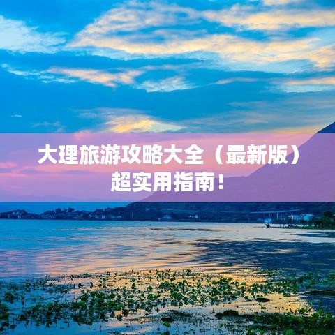 大理旅游攻略大全(最新版)超实用指南!