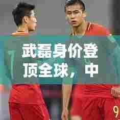 武磊身价登顶全球,中国足球迈入新纪元,世界排名第一里程碑
