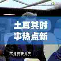土耳其时事热点新闻头条视频,洞悉动态,掌握全球资讯