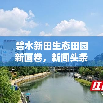 碧水新田生态田园新画卷，新闻头条展现绿色生态魅力